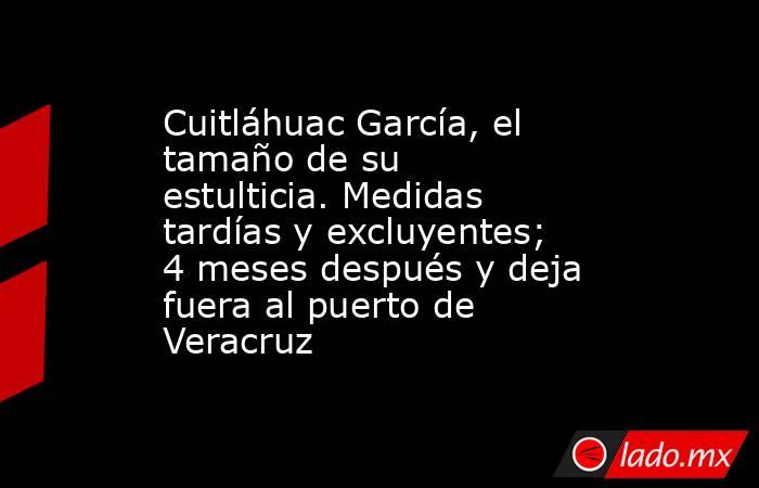 Cuitláhuac García, el tamaño de su estulticia. Medidas tardías y excluyentes; 4 meses después y deja fuera al puerto de Veracruz. Noticias en tiempo real