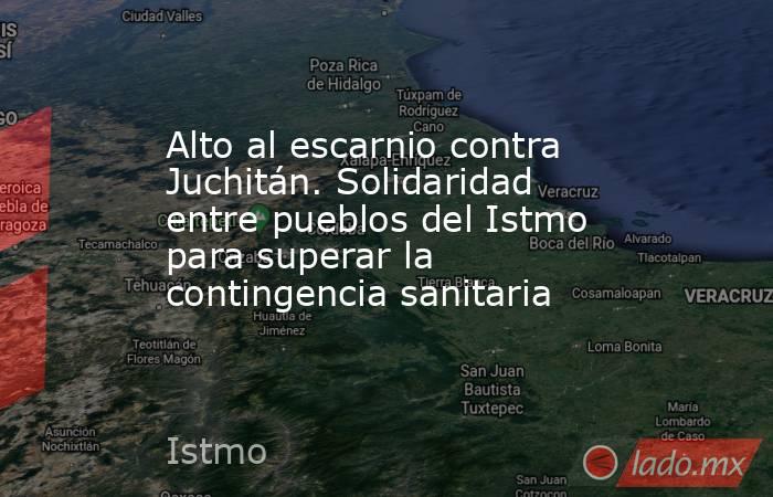 Alto al escarnio contra Juchitán. Solidaridad entre pueblos del Istmo para superar la contingencia sanitaria. Noticias en tiempo real