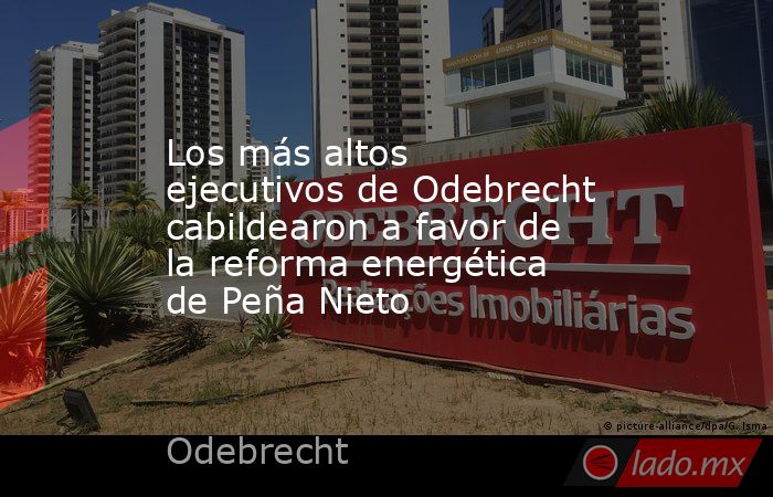 Los más altos ejecutivos de Odebrecht cabildearon a favor de la reforma energética de Peña Nieto. Noticias en tiempo real