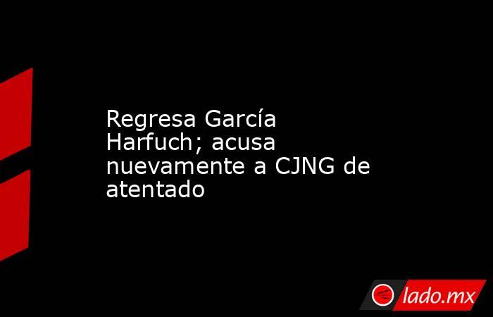 Regresa García Harfuch; acusa nuevamente a CJNG de atentado. Noticias en tiempo real
