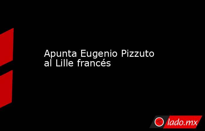 Apunta Eugenio Pizzuto al Lille francés. Noticias en tiempo real