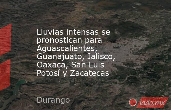 Lluvias intensas se pronostican para Aguascalientes, Guanajuato, Jalisco, Oaxaca, San Luis Potosí y Zacatecas. Noticias en tiempo real