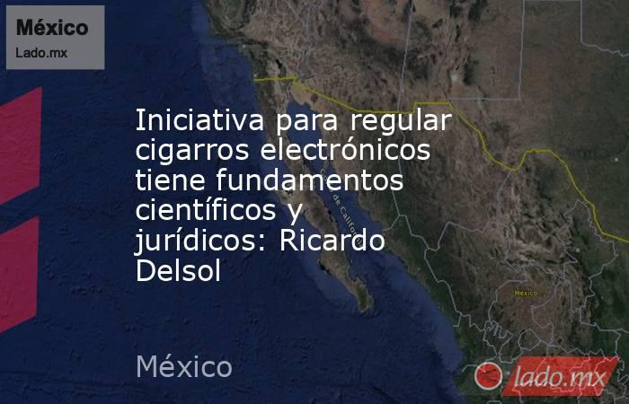 Iniciativa para regular cigarros electrónicos tiene fundamentos científicos y jurídicos: Ricardo Delsol. Noticias en tiempo real