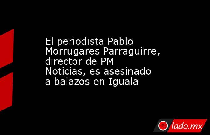 El periodista Pablo Morrugares Parraguirre, director de PM Noticias, es asesinado a balazos en Iguala. Noticias en tiempo real