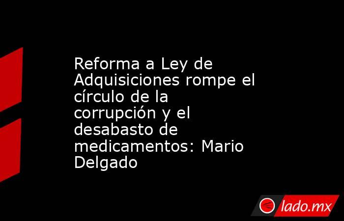Reforma a Ley de Adquisiciones rompe el círculo de la corrupción y el desabasto de medicamentos: Mario Delgado. Noticias en tiempo real