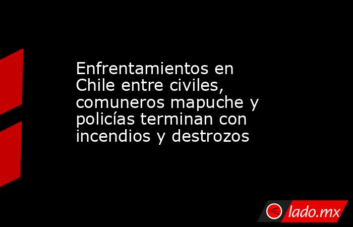 Enfrentamientos en Chile entre civiles, comuneros mapuche y policías terminan con incendios y destrozos. Noticias en tiempo real