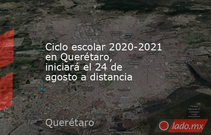 Ciclo escolar 2020-2021 en Querétaro, iniciará el 24 de agosto a distancia. Noticias en tiempo real