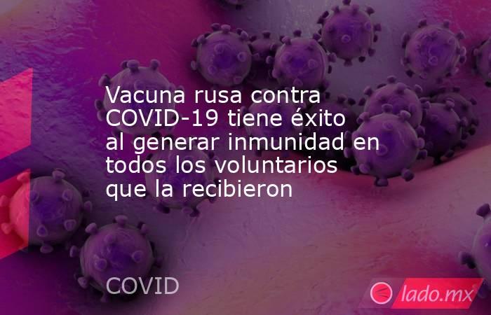 Vacuna rusa contra COVID-19 tiene éxito al generar inmunidad en todos los voluntarios que la recibieron. Noticias en tiempo real