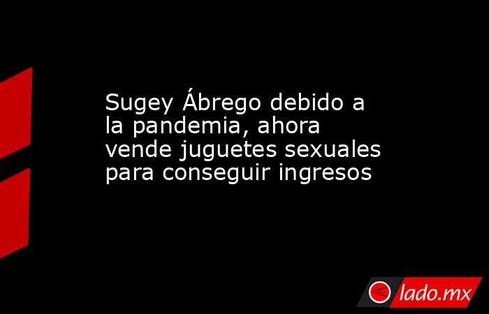 Sugey Ábrego debido a la pandemia, ahora vende juguetes sexuales para conseguir ingresos. Noticias en tiempo real