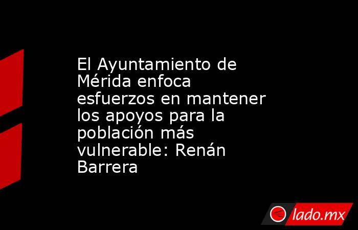 El Ayuntamiento de Mérida enfoca esfuerzos en mantener los apoyos para la población más vulnerable: Renán Barrera. Noticias en tiempo real