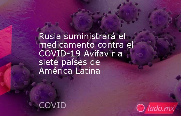 Rusia suministrará el medicamento contra el COVID-19 Avifavir a siete países de América Latina. Noticias en tiempo real