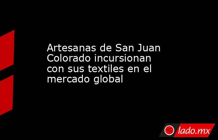 Artesanas de San Juan Colorado incursionan con sus textiles en el mercado global. Noticias en tiempo real