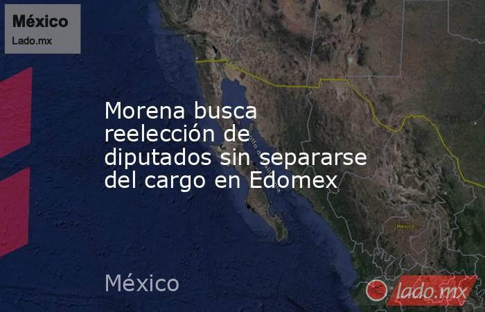 Morena busca reelección de diputados sin separarse del cargo en Edomex. Noticias en tiempo real