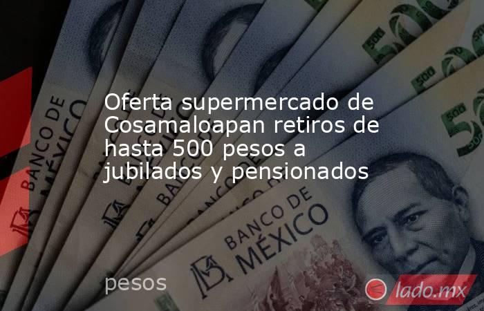 Oferta supermercado de Cosamaloapan retiros de hasta 500 pesos a jubilados y pensionados. Noticias en tiempo real