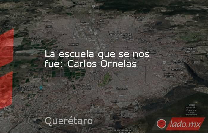 La escuela que se nos fue: Carlos Ornelas. Noticias en tiempo real