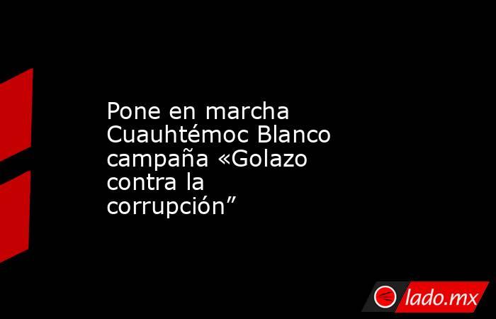 Pone en marcha Cuauhtémoc Blanco campaña «Golazo contra la corrupción”. Noticias en tiempo real