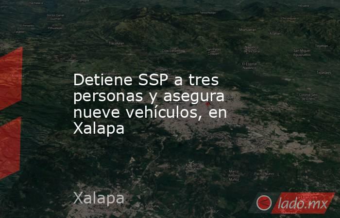Detiene SSP a tres personas y asegura nueve vehículos, en Xalapa. Noticias en tiempo real
