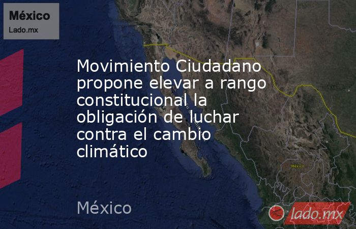 Movimiento Ciudadano propone elevar a rango constitucional la obligación de luchar contra el cambio climático. Noticias en tiempo real