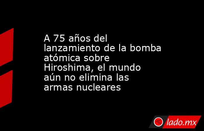 A 75 años del lanzamiento de la bomba atómica sobre Hiroshima, el mundo aún no elimina las armas nucleares. Noticias en tiempo real