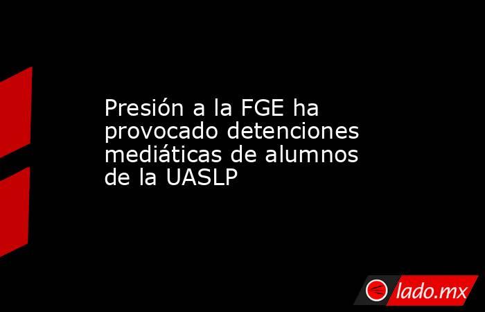 Presión a la FGE ha provocado detenciones mediáticas de alumnos de la UASLP. Noticias en tiempo real
