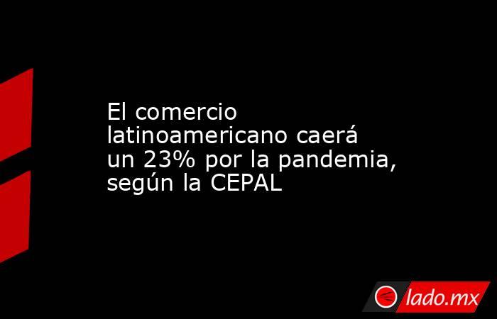El comercio latinoamericano caerá un 23% por la pandemia, según la CEPAL. Noticias en tiempo real