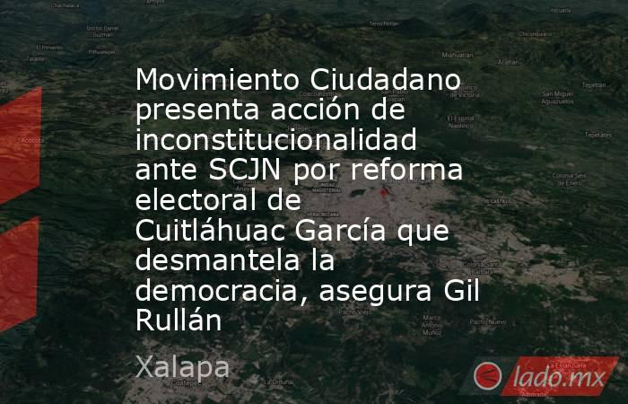Movimiento Ciudadano presenta acción de inconstitucionalidad ante SCJN por reforma electoral de Cuitláhuac García que desmantela la democracia, asegura Gil Rullán. Noticias en tiempo real