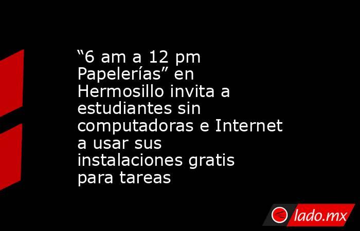 “6 am a 12 pm Papelerías” en Hermosillo invita a estudiantes sin computadoras e Internet a usar sus instalaciones gratis para tareas. Noticias en tiempo real