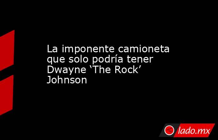 La imponente camioneta que solo podría tener Dwayne ‘The Rock’ Johnson. Noticias en tiempo real