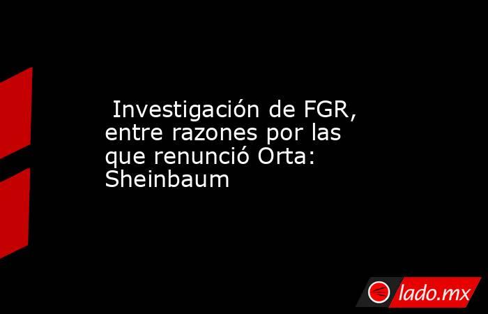  Investigación de FGR, entre razones por las que renunció Orta: Sheinbaum. Noticias en tiempo real