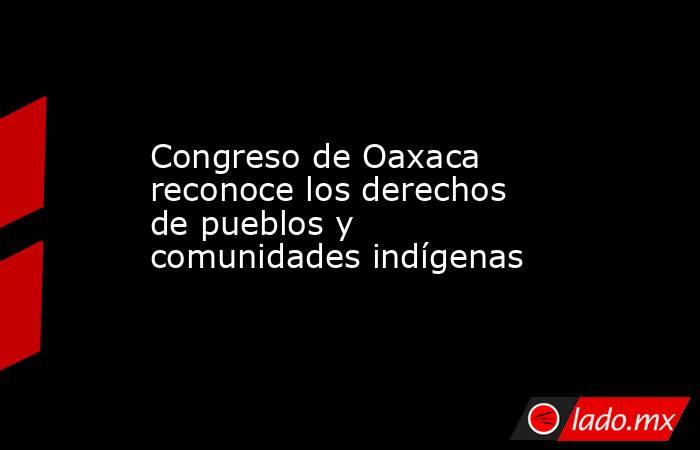 Congreso de Oaxaca reconoce los derechos de pueblos y comunidades indígenas. Noticias en tiempo real