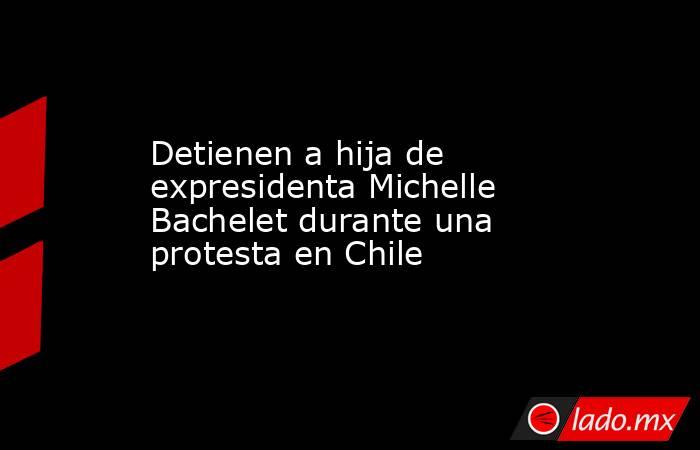 Detienen a hija de expresidenta Michelle Bachelet durante una protesta en Chile. Noticias en tiempo real