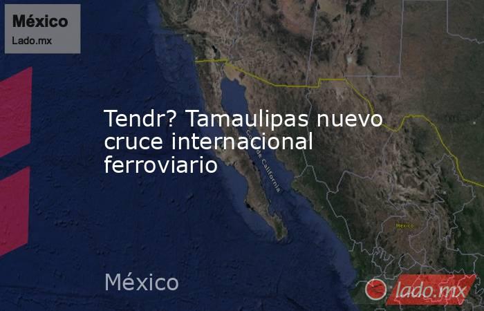 Tendr? Tamaulipas nuevo cruce internacional ferroviario. Noticias en tiempo real