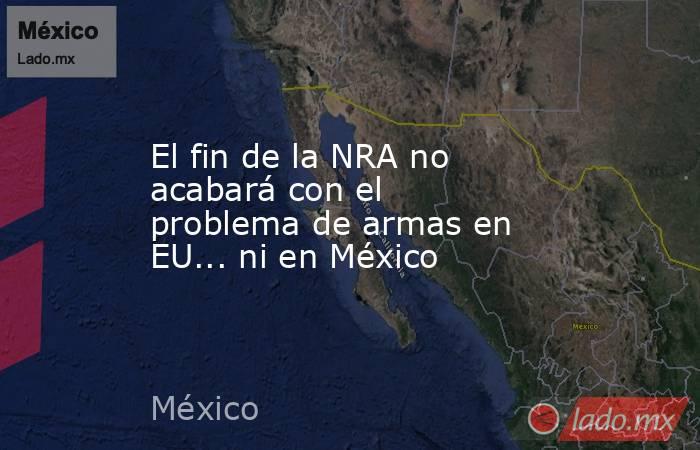 El fin de la NRA no acabará con el problema de armas en EU... ni en México. Noticias en tiempo real