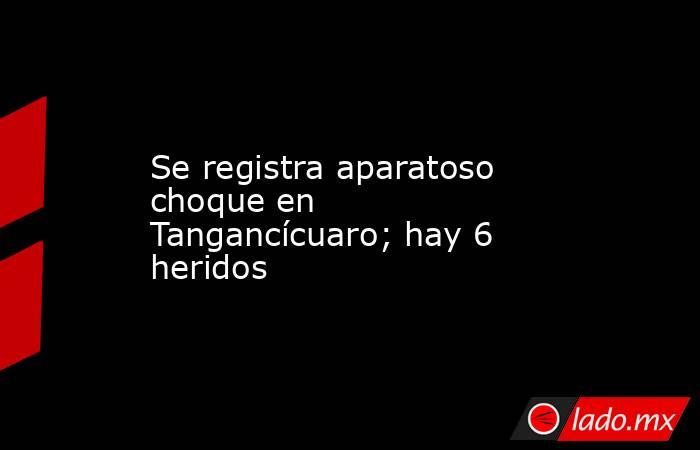 Se registra aparatoso choque en Tangancícuaro; hay 6 heridos. Noticias en tiempo real