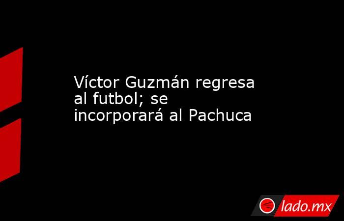Víctor Guzmán regresa al futbol; se incorporará al Pachuca. Noticias en tiempo real