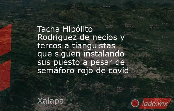 Tacha Hipólito Rodríguez de necios y tercos a tianguistas que siguen instalando sus puesto a pesar de semáforo rojo de covid. Noticias en tiempo real