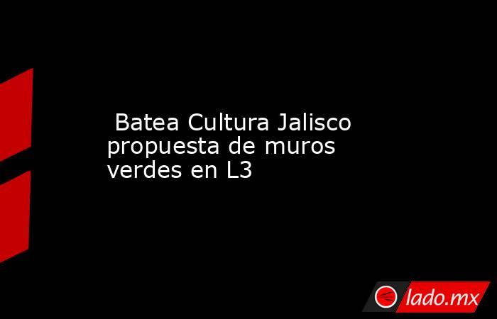  Batea Cultura Jalisco propuesta de muros verdes en L3. Noticias en tiempo real