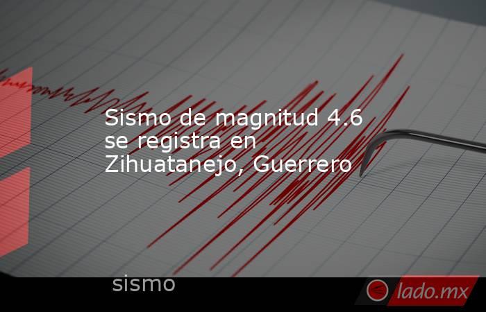 Sismo de magnitud 4.6 se registra en Zihuatanejo, Guerrero. Noticias en tiempo real