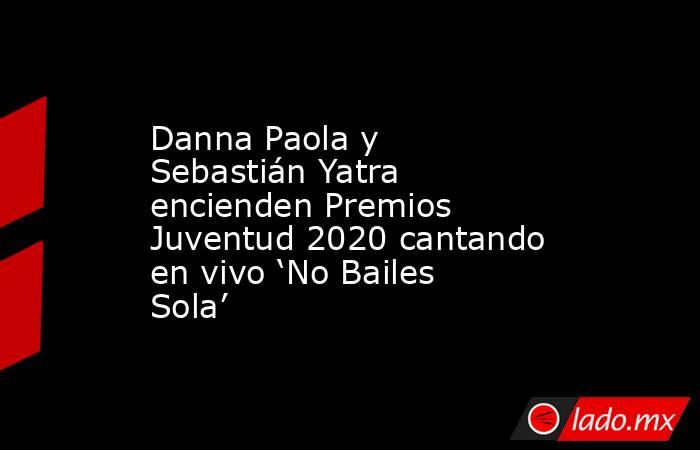Danna Paola y Sebastián Yatra encienden Premios Juventud 2020 cantando en vivo ‘No Bailes Sola’. Noticias en tiempo real