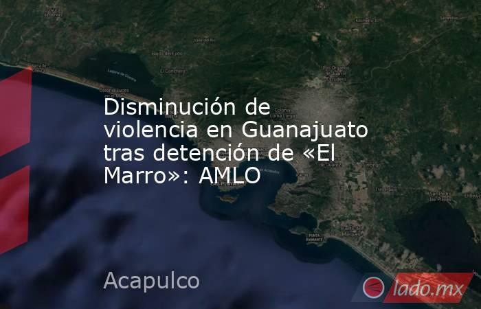 Disminución de violencia en Guanajuato tras detención de «El Marro»: AMLO. Noticias en tiempo real
