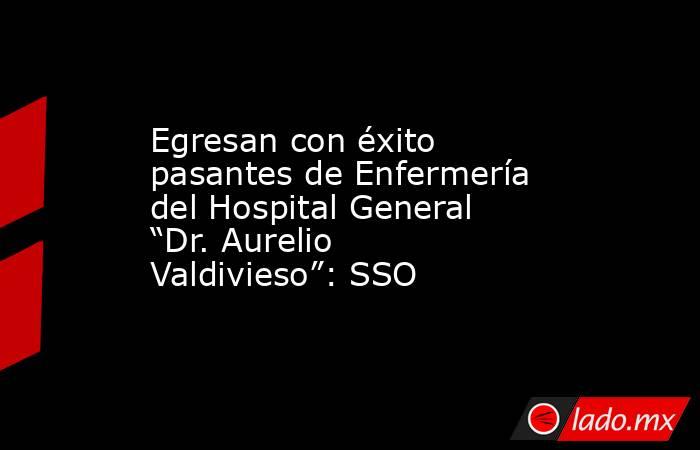 Egresan con éxito pasantes de Enfermería del Hospital General “Dr. Aurelio Valdivieso”: SSO. Noticias en tiempo real