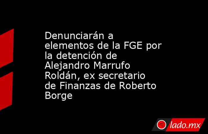 Denunciarán a elementos de la FGE por la detención de Alejandro Marrufo Roldán, ex secretario de Finanzas de Roberto Borge. Noticias en tiempo real