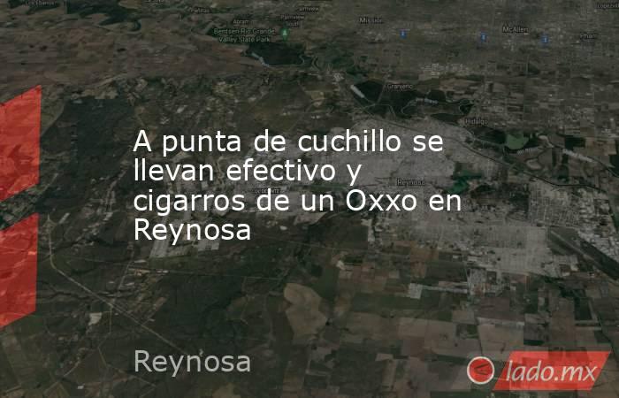 A punta de cuchillo se llevan efectivo y cigarros de un Oxxo en Reynosa. Noticias en tiempo real