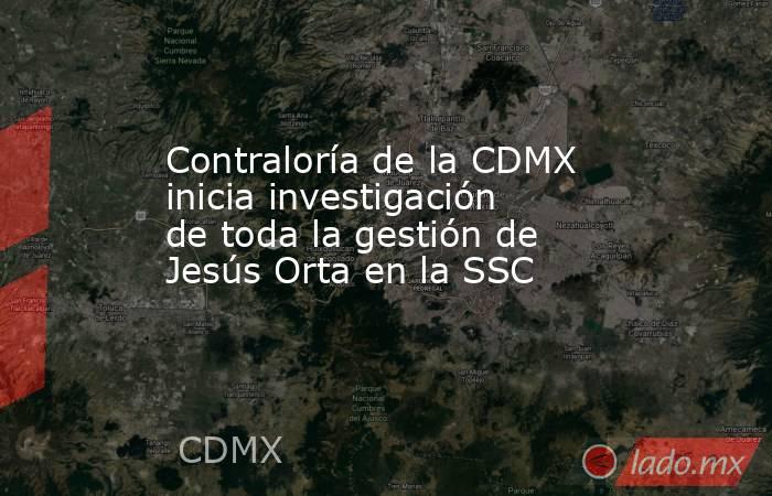 Contraloría de la CDMX inicia investigación de toda la gestión de Jesús Orta en la SSC. Noticias en tiempo real
