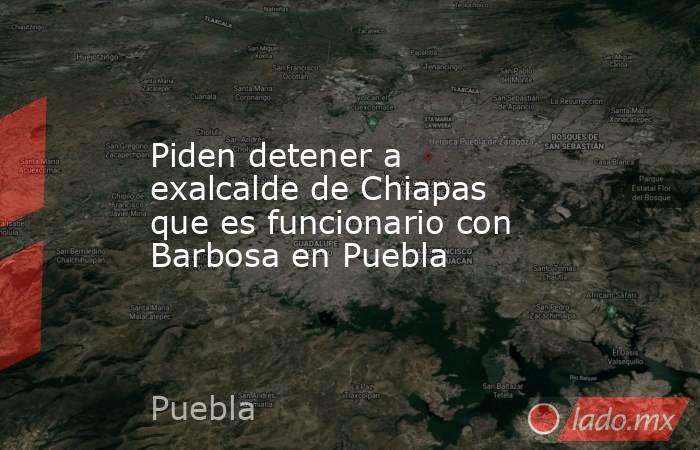 Piden detener a exalcalde de Chiapas que es funcionario con Barbosa en Puebla. Noticias en tiempo real
