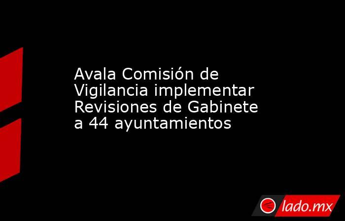Avala Comisión de Vigilancia implementar Revisiones de Gabinete a 44 ayuntamientos. Noticias en tiempo real