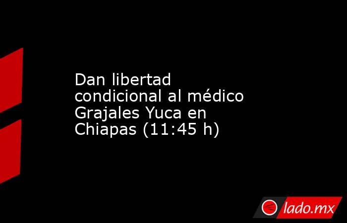Dan libertad condicional al médico Grajales Yuca en Chiapas (11:45 h). Noticias en tiempo real