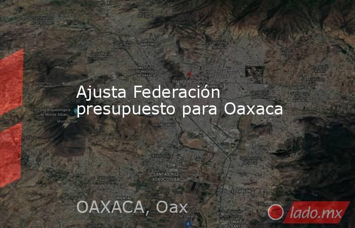 Ajusta Federación presupuesto para Oaxaca. Noticias en tiempo real