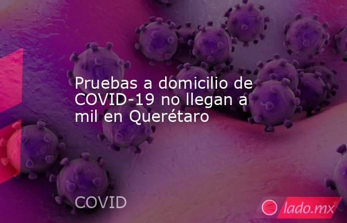 Pruebas a domicilio de COVID-19 no llegan a mil en Querétaro. Noticias en tiempo real