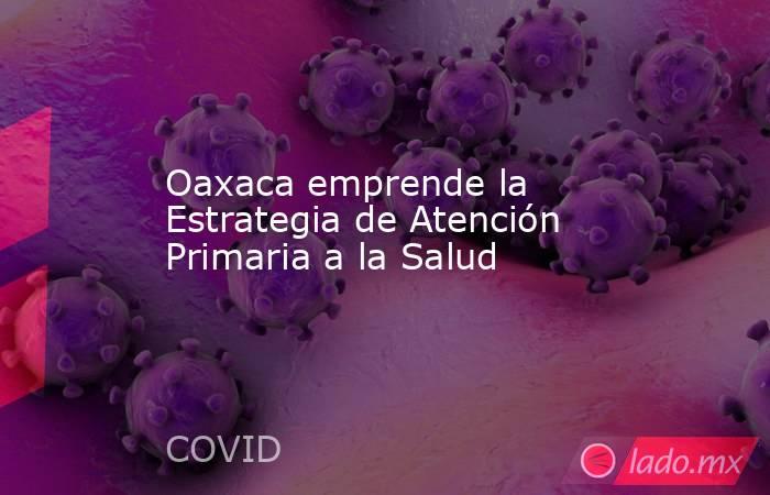 Oaxaca emprende la Estrategia de Atención Primaria a la Salud. Noticias en tiempo real